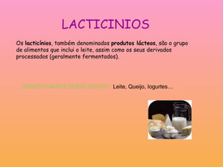 LACTICINIOS Os  lacticínios , também denominados  produtos lácteos , são o grupo de alimentos que inclui o leite, assim como os seus derivados processados (geralmente fermentados). CONSTITUINTES DESTE GRUPO:  Leite, Queijo, Iogurtes… 