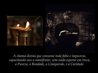 A chama divina que consome toda falta e impureza,
capacitando-nos a manifestar, sem nada esperar em troca,
a Pureza, a Bondade, a Compaixão, e a Caridade.

 