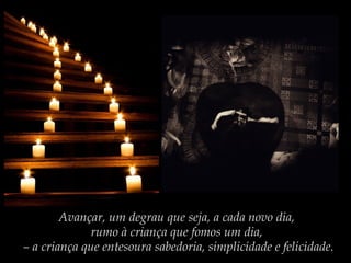 Avançar, um degrau que seja, a cada novo dia,
rumo à criança que fomos um dia,
– a criança que entesoura sabedoria, simplicidade e felicidade.

 