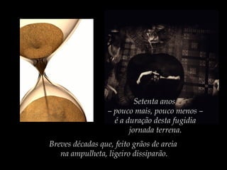 Setenta anos
– pouco mais, pouco menos –
é a duração desta fugidia
jornada terrena.
Breves décadas que, feito grãos de areia
na ampulheta, ligeiro dissiparão.

 