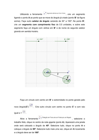 Utilizando a ferramenta

, crie um segmento

ligando o ponto A ao ponto que se move do ângulo já criado (ponto B’ da figura
acima). Faça outro seletor de ângulo variando de 30° a 150°. No ponto B’,
crie um segmento com comprimento fixo de 0.5 unidades, e sobre este
segmento faça um ângulo com vértice em B’ e de nome do segundo seletor
girando em sentido horário.

Faça um círculo com centro em B’ e extremidade no ponto gerado pelo
novo ângulo(C’)
igual a 1

. Crie outro círculo com centro no ponto C’ e com raio

.

Ative a ferramenta

, selecione o

trabalho feito, clique no centro da roda gigante (ponto A). Aparecerá uma janela
onde será colocado o ângulo de 45º. Selecione tudo, clique no ponto A e
coloque o ângulo de 90º. Selecione tudo mais uma vez, clique em A novamente
e o ângulo deve ser de 180º.

 