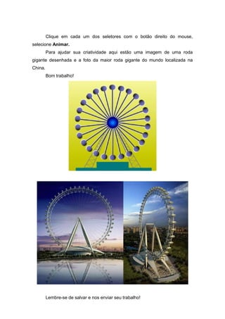 Clique em cada um dos seletores com o botão direito do mouse,
selecione Animar.
Para ajudar sua criatividade aqui estão uma imagem de uma roda
gigante desenhada e a foto da maior roda gigante do mundo localizada na
China.
Bom trabalho!

Lembre-se de salvar e nos enviar seu trabalho!

 
