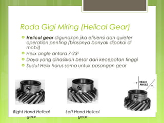 Roda Gigi Miring (Helical Gear)
 Helical gear digunakan jika efisiensi dan quieter
operation penting (biasanya banyak dipakai di
mobil)
 Helix angle antara 7-23O
 Daya yang dihasilkan besar dan kecepatan tinggi
 Sudut Helix harus sama untuk pasangan gear
Right Hand Helical
gear
Left Hand Helical
gear
 