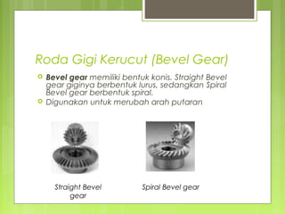 Roda Gigi Kerucut (Bevel Gear)
 Bevel gear memiliki bentuk konis. Straight Bevel
gear giginya berbentuk lurus, sedangkan Spiral
Bevel gear berbentuk spiral.
 Digunakan untuk merubah arah putaran
Straight Bevel
gear
Spiral Bevel gear
 