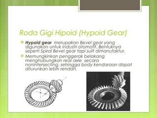 Roda Gigi Hipoid (Hypoid Gear)
 Hypoid gear merupakan Bevel gear yang
digunakan untuk industri otomotif. Bentuknya
seperti Spiral Bevel gear tapi sulit dimanufaktur.
 Memungkinkan penggerak belakang
menghubungkan rear axle secara
nonintersecting, sehingga body kendaraan dapat
diturunkan lebih rendah.
 