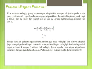 Perbandingan Putaran
Jika putaran rodagigi yang berpasangan dinyatakan dengan n1 (rpm) pada poros
penggerak dan n2 (rpm) pada poros yang digerakkan, diameter lingkaran jarak bagi
d 1(mm) dan d2 (mm) dan jumlah gigi z1 dan z2 , maka perbandingan putaran u1
dan u2
Harga i adalah perbandingan antara jumlah gigi pada rodagigi dan pinion, dikenal
juga sebagai perbandingan transmisi atau perbandingan rodagigi. Perbandingan ini
dapat sebesar 4 sampai 5 dalam hal rodagigi lurus standar, dan dapat diperbesar
sampai 7 dengan perubahan kepala. Pada rodagigi miring ganda dapat sampai 10.
 