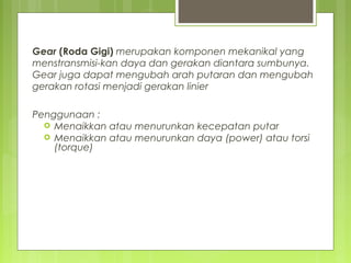 Gear (Roda Gigi) merupakan komponen mekanikal yang
menstransmisi-kan daya dan gerakan diantara sumbunya.
Gear juga dapat mengubah arah putaran dan mengubah
gerakan rotasi menjadi gerakan linier
Penggunaan :
 Menaikkan atau menurunkan kecepatan putar
 Menaikkan atau menurunkan daya (power) atau torsi
(torque)
 