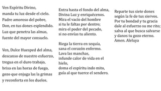Ven Espíritu Divino,
manda tu luz desde el cielo.
Padre amoroso del pobre,
Don, en tus dones esplendido.
Luz que penetra las almas,
fuente del mayor consuelo.
Ven, Dulce Huesped del alma,
descanso de nuestro esfuerzo,
tregua en el duro trabajo,
brisa en las horas de fuego,
gozo que enjuga las la grimas
y reconforta en los duelos.
Entra hasta el fondo del alma,
Divina Luz y enriquécenos.
Mira el vacío del hombre
si tu le faltas por dentro;
mira el poder del pecado,
si no envías tu aliento.
Riega la tierra en sequía,
sana el corazón enfermo.
Lava las manchas,
infunde calor de vida en el
hielo,
doma el espíritu indo mito,
guía al que tuerce el sendero.
Reparte tus siete dones
según la fe de tus siervos.
Por tu bondad y tu gracia
dale al esfuerzo su me rito;
salva al que busca salvarse
y danos tu gozo eterno.
Amen. Aleluya
 