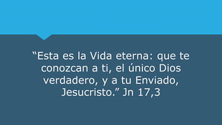“Esta es la Vida eterna: que te
conozcan a ti, el único Dios
verdadero, y a tu Enviado,
Jesucristo.” Jn 17,3
 