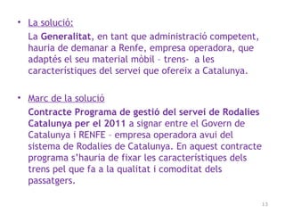 • La solució:
La Generalitat, en tant que administració competent,
hauria de demanar a Renfe, empresa operadora, que
adaptés el seu material mòbil – trens- a les
característiques del servei que ofereix a Catalunya.
• Marc de la solució
Contracte Programa de gestió del servei de Rodalies
Catalunya per el 2011 a signar entre el Govern de
Catalunya i RENFE – empresa operadora avui del
sistema de Rodalies de Catalunya. En aquest contracte
programa s’hauria de fixar les característiques dels
trens pel que fa a la qualitat i comoditat dels
passatgers.
13
 