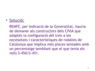 • Solució:
RENFE, per indicació de la Generalitat, hauria
de demanar als constructors dels CIVIA que
adaptés la configuració del tren a les
necessitats i característiques de rodalies de
Catalunya que implica més places sentades amb
un percentatge semblant que el que tenia els
vells S-450/S-451.
14
 