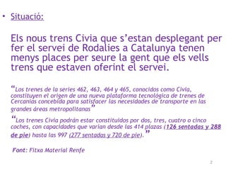 • Situació:
Els nous trens Civia que s’estan desplegant per
fer el servei de Rodalies a Catalunya tenen
menys places per seure la gent que els vells
trens que estaven oferint el servei.
“Los trenes de la series 462, 463, 464 y 465, conocidos como Civia,
constituyen el origen de una nueva plataforma tecnológica de trenes de
Cercanías concebida para satisfacer las necesidades de transporte en las
grandes áreas metropolitanas”
“Los trenes Civia podrán estar constituidos por dos, tres, cuatro o cinco
coches, con capacidades que varían desde las 414 plazas (126 sentadas y 288
de pie) hasta las 997 (277 sentadas y 720 de pie).”
Font: Fitxa Material Renfe
2
 
