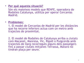 • Per què aquesta situació?
Són els mateixos models que RENFE, operadora de
Rodalies Catalunya, utilitza per operar Cercanias
Madrid.
• Problemes:
1. El model de Cercanias de Madrid per les distàncies
que ha recorre inferiors actua com un metro amb
trajectes de proximitat.
2. El model de Rodalies de Catalunya arriba a ciutats
com Maçanet, Manresa, Vic, Ripoll o Puigcerdà amb
trajectes de llarg recorreguts alguns dels passatgers
fins a passar ciutats mitjanes Terrassa, Mataró no
tindran plaça per seure.
3
 