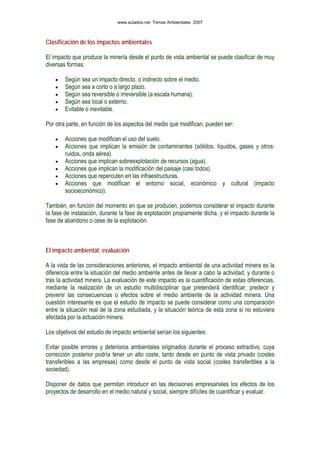 Clasificación de los impactos ambientales
El impacto que produce la minería desde el punto de vista ambiental se puede clasificar de muy
diversas formas:
• Según sea un impacto directo, o indirecto sobre el medio.
• Según sea a corto o a largo plazo.
• Según sea reversible o irreversible (a escala humana).
• Según sea local o externo.
• Evitable o inevitable.
Por otra parte, en función de los aspectos del medio que modifican, pueden ser:
• Acciones que modifican el uso del suelo.
• Acciones que implican la emisión de contaminantes (sólidos, líquidos, gases y otros:
ruidos, onda aérea).
• Acciones que implican sobreexplotación de recursos (agua).
• Acciones que implican la modificación del paisaje (casi todos).
• Acciones que repercuten en las infraestructuras.
• Acciones que modifican el entorno social, económico y cultural (impacto
socioeconómico).
También, en función del momento en que se producen, podemos considerar el impacto durante
la fase de instalación, durante la fase de explotación propiamente dicha, y el impacto durante la
fase de abandono o cese de la explotación.
El impacto ambiental: evaluación
A la vista de las consideraciones anteriores, el impacto ambiental de una actividad minera es la
diferencia entre la situación del medio ambiente antes de llevar a cabo la actividad, y durante o
tras la actividad minera. La evaluación de este impacto es la cuantificación de estas diferencias,
mediante la realización de un estudio multidisciplinar que pretenderá identificar, predecir y
prevenir las consecuencias o efectos sobre el medio ambiente de la actividad minera. Una
cuestión interesante es que el estudio de impacto se puede considerar como una comparación
entre la situación real de la zona estudiada, y la situación teórica de esta zona si no estuviera
afectada por la actuación minera.
Los objetivos del estudio de impacto ambiental serían los siguientes:
Evitar posible errores y deterioros ambientales originados durante el proceso extractivo, cuya
corrección posterior podría tener un alto coste, tanto desde en punto de vista privado (costes
transferibles a las empresas) como desde el punto de vista social (costes transferibles a la
sociedad).
Disponer de datos que permitan introducir en las decisiones empresariales los efectos de los
proyectos de desarrollo en el medio natural y social, siempre difíciles de cuantificar y evaluar.
www.aulados.net Temas Ambientales 2007
 