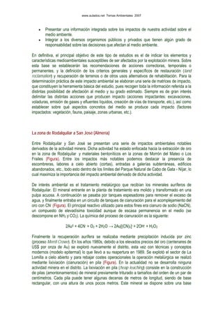 • Presentar una información integrada sobre los impactos de nuestra actividad sobre el
medio ambiente.
• Integrar a los diversos organismos públicos y privados que tienen algún grado de
responsabilidad sobre las decisiones que afectan al medio ambiente.
En definitiva, el principal objetivo de este tipo de estudios es el de indicar los elementos y
características medioambientales susceptibles de ser afectados por la explotación minera. Sobre
esta base se establecerán las recomendaciones de acciones correctoras, temporales o
permanentes, y la definición de los criterios generales y específicos de restauración (land
reclamation) y recuperación de terrenos o de otros usos alternativos de rehabilitación. Para la
determinación práctica de este impacto ambiental se elaboran una serie de matrices de impacto,
que constituyen la herramienta básica del estudio, pues recogen toda la información referida a la
distintas posibilidad de afectación al medio y su grado estimado. Siempre es de gran interés
delimitar las distintas acciones que producen impacto (acciones impactantes: excavaciones,
voladuras, emisión de gases y efluentes líquidos, creación de vías de transporte, etc.), así como
establecer sobre qué aspectos concretos del medio se produce cada impacto (factores
impactados: vegetación, fauna, paisaje, zonas urbanas, etc.).
La zona de Rodalquilar a San José (Almería)
Entre Rodalquilar y San José se presentan una serie de impactos ambientales notables
derivados de la actividad minera. Dicha actividad ha estado enfocada hacia la extracción de oro
en la zona de Rodalquilar y materiales bentoníticos en la zonas de Morrón del Mateo o Los
Frailes (Figura). Entre los impactos más notables podemos destacar la presencia de
escombreras, labores a cielo abierto (cortas), entradas a galerías subterráneas, edificios
abandonados, etc., todo esto dentro de los límites del Parque Natural de Cabo de Gata - Níjar, lo
cual maximiza la importancia del impacto ambiental derivado de dicha actividad.
De interés ambiental es el tratamiento metalúrgico que recibían los minerales auríferos de
Rodalquilar. El mineral entrante en la planta de tratamiento era molido y transformado en una
pulpa acuosa. A continuación se pasaba por tanques espesadores para remover el exceso de
agua, y finalmente entraba en un circuito de tanques de cianuración para el acomplejamiento del
oro con CN- (Figura). El principal reactivo utilizado para estos fines era cianuro de sodio (NaCN),
un compuesto de elevadísima toxicidad aunque de escasa permanencia en el medio (se
descompone en NH3 y CO2). La química del proceso de cianuración es la siguiente:
2Au0 + 4CN- + O2 + 2H2O → 2Au[(CN)2]- + 2OH- + H2O2
Finalmente la recuperación aurífera se realizaba mediante precipitación inducida por zinc
(proceso Merril Crowe). En los años 1980s, debido a los elevados precios del oro (centenares de
US$ por onza de Au) se exploró nuevamente el distrito, esta vez con técnicas y conceptos
modernos (modelo epitermal) lo que llevó a su reapertura en 1989. Se explotó el sector de La
Lomilla a cielo abierto y para rebajar costes operacionales la operación metalúrgica se realizó
mediante lixiviación (cianuración) en pila (Figura). En la actualidad no se desarrolla ninguna
actividad minera en el distrito. La lixiviación en pila (heap leaching) consiste en la construcción
de pilas (amontonamientos) de mineral previamente triturado a tamaños del orden de un par de
centímetros. Cada pila puede tener algunas decenas de metros de longitud, siendo de base
rectangular, con una altura de unos pocos metros. Este mineral se dispone sobre una base
www.aulados.net Temas Ambientales 2007
 