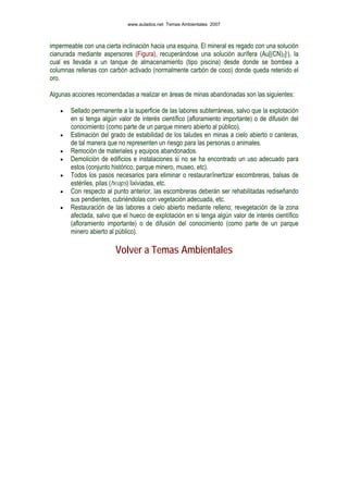 impermeable con una cierta inclinación hacia una esquina. El mineral es regado con una solución
cianurada mediante aspersores (Figura), recuperándose una solución aurífera (Au[(CN)2]-), la
cual es llevada a un tanque de almacenamiento (tipo piscina) desde donde se bombea a
columnas rellenas con carbón activado (normalmente carbón de coco) donde queda retenido el
oro.
Algunas acciones recomendadas a realizar en áreas de minas abandonadas son las siguientes:
• Sellado permanente a la superficie de las labores subterráneas, salvo que la explotación
en si tenga algún valor de interés científico (afloramiento importante) o de difusión del
conocimiento (como parte de un parque minero abierto al público).
• Estimación del grado de estabilidad de los taludes en minas a cielo abierto o canteras,
de tal manera que no representen un riesgo para las personas o animales.
• Remoción de materiales y equipos abandonados.
• Demolición de edificios e instalaciones si no se ha encontrado un uso adecuado para
estos (conjunto histórico, parque minero, museo, etc).
• Todos los pasos necesarios para eliminar o restaurar/inertizar escombreras, balsas de
estériles, pilas (heaps) lixiviadas, etc.
• Con respecto al punto anterior, las escombreras deberán ser rehabilitadas rediseñando
sus pendientes, cubriéndolas con vegetación adecuada, etc.
• Restauración de las labores a cielo abierto mediante relleno; revegetación de la zona
afectada, salvo que el hueco de explotación en si tenga algún valor de interés científico
(afloramiento importante) o de difusión del conocimiento (como parte de un parque
minero abierto al público).
Volver a Temas Ambientales
www.aulados.net Temas Ambientales 2007
 