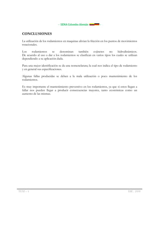 - SENA Colombo Alemán             -


  CONCLUSIONES
  La utilización de los rodamientos en maquinas alivian la fricción en los puntos de movimientos
  rotacionales.

  Los    rodamientos      se    denominan     también      cojinetes    no     hidrodinámicos.
  De acuerdo al uso a dar a los rodamientos se clasifican en varios tipos los cuales se utilizan
  dependiendo a su aplicación dada.

  Para una mejor identificación se da una nomenclatura; la cual nos indica el tipo de rodamiento
  y en general sus especificaciones.

  Algunas fallas producidas se deben a la mala utilización o poco mantenimiento de los
  rodamientos.

  Es muy importante el mantenimiento preventivo en los rodamientos, ya que si estos llegan a
  fallar nos pueden llegar a producir consecuencias mayores, tanto económicas como un
  aumento de las mismas.




TEM – 4                                                                                 DIC. 2008
 