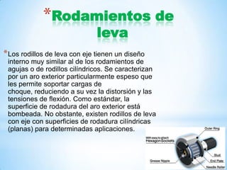 *Rodamientos de
leva
*Los rodillos de leva con eje tienen un diseño
interno muy similar al de los rodamientos de
agujas o de rodillos cilíndricos. Se caracterizan
por un aro exterior particularmente espeso que
les permite soportar cargas de
choque, reduciendo a su vez la distorsión y las
tensiones de flexión. Como estándar, la
superficie de rodadura del aro exterior está
bombeada. No obstante, existen rodillos de leva
con eje con superficies de rodadura cilíndricas
(planas) para determinadas aplicaciones.
 