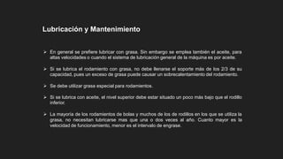  En general se prefiere lubricar con grasa. Sin embargo se emplea también el aceite, para
altas velocidades o cuando el sistema de lubricación general de la máquina es por aceite.
 Si se lubrica el rodamiento con grasa, no debe llenarse el soporte más de los 2/3 de su
capacidad, pues un exceso de grasa puede causar un sobrecalentamiento del rodamiento.
 Se debe utilizar grasa especial para rodamientos.
 Si se lubrica con aceite, el nivel superior debe estar situado un poco más bajo que el rodillo
inferior.
 La mayoría de los rodamientos de bolas y muchos de los de rodillos en los que se utiliza la
grasa, no necesitan lubricarse mas que una o dos veces al año. Cuanto mayor es la
velocidad de funcionamiento, menor es el intervalo de engrase.
Lubricación y Mantenimiento
 