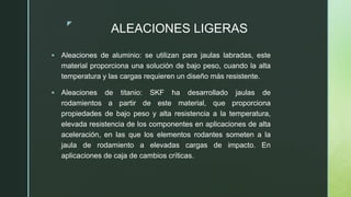 z
ALEACIONES LIGERAS
 Aleaciones de aluminio: se utilizan para jaulas labradas, este
material proporciona una solución de bajo peso, cuando la alta
temperatura y las cargas requieren un diseño más resistente.
 Aleaciones de titanio: SKF ha desarrollado jaulas de
rodamientos a partir de este material, que proporciona
propiedades de bajo peso y alta resistencia a la temperatura,
elevada resistencia de los componentes en aplicaciones de alta
aceleración, en las que los elementos rodantes someten a la
jaula de rodamiento a elevadas cargas de impacto. En
aplicaciones de caja de cambios críticas.
 