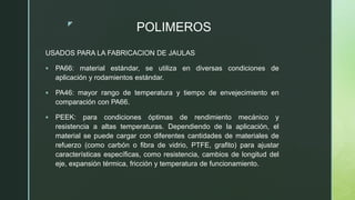 z
POLIMEROS
USADOS PARA LA FABRICACION DE JAULAS
 PA66: material estándar, se utiliza en diversas condiciones de
aplicación y rodamientos estándar.
 PA46: mayor rango de temperatura y tiempo de envejecimiento en
comparación con PA66.
 PEEK: para condiciones óptimas de rendimiento mecánico y
resistencia a altas temperaturas. Dependiendo de la aplicación, el
material se puede cargar con diferentes cantidades de materiales de
refuerzo (como carbón o fibra de vidrio, PTFE, grafito) para ajustar
características específicas, como resistencia, cambios de longitud del
eje, expansión térmica, fricción y temperatura de funcionamiento.
 