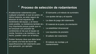 z
Proceso de selección de rodamientos
 Al seleccionar rodamientos para
cualquier propósito, lo que se quiere, en
última instancia, es estar seguro de
alcanzar el nivel requerido de
rendimiento del equipo, y al menor
costo posible. La resistencia también es
muy importante porque puede que no
se conozcan con precisión las
condiciones en las que el equipo se
monta, funciona y se mantiene y, de
hecho, pueden variar con el tiempo.
 Existen factores clave que debe tener
en cuenta a la hora de reunir las
especificaciones del rodamiento para
una aplicación, por ejemplo:
 El lubricante y el método de suministro
 Los ajustes del eje y el soporte
 La clase de juego del rodamiento
 El material de la jaula y la orientación
 La estabilidad dimensional
 Los requisitos de precisión
 El sellado del rodamiento
 El método de montaje y el
mantenimiento
 