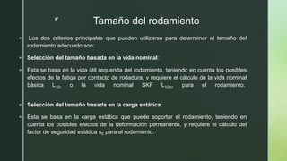 z
Tamaño del rodamiento
 Los dos criterios principales que pueden utilizarse para determinar el tamaño del
rodamiento adecuado son:
 Selección del tamaño basada en la vida nominal:
 Esta se basa en la vida útil requerida del rodamiento, teniendo en cuenta los posibles
efectos de la fatiga por contacto de rodadura, y requiere el cálculo de la vida nominal
básica L10, o la vida nominal SKF L10m, para el rodamiento.
 Selección del tamaño basada en la carga estática:
 Esta se basa en la carga estática que puede soportar el rodamiento, teniendo en
cuenta los posibles efectos de la deformación permanente, y requiere el cálculo del
factor de seguridad estática s0 para el rodamiento.
 
