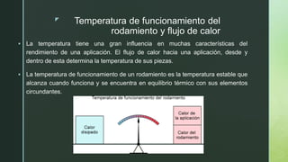 z Temperatura de funcionamiento del
rodamiento y flujo de calor
 La temperatura tiene una gran influencia en muchas características del
rendimiento de una aplicación. El flujo de calor hacia una aplicación, desde y
dentro de esta determina la temperatura de sus piezas.
 La temperatura de funcionamiento de un rodamiento es la temperatura estable que
alcanza cuando funciona y se encuentra en equilibrio térmico con sus elementos
circundantes.
 