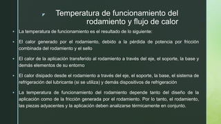 z Temperatura de funcionamiento del
rodamiento y flujo de calor
 La temperatura de funcionamiento es el resultado de lo siguiente:
 El calor generado por el rodamiento, debido a la pérdida de potencia por fricción
combinada del rodamiento y el sello
 El calor de la aplicación transferido al rodamiento a través del eje, el soporte, la base y
demás elementos de su entorno
 El calor disipado desde el rodamiento a través del eje, el soporte, la base, el sistema de
refrigeración del lubricante (si se utiliza) y demás dispositivos de refrigeración
 La temperatura de funcionamiento del rodamiento depende tanto del diseño de la
aplicación como de la fricción generada por el rodamiento. Por lo tanto, el rodamiento,
las piezas adyacentes y la aplicación deben analizarse térmicamente en conjunto.
 