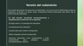 Versión del rodamiento
Como parte del proceso de selección de rodamientos, una vez que se ha determinado el tipo de
rodamiento, el tamaño y el ajuste, deben considerarse factores adicionales para definir más la
versión final del rodamiento.
En esta sección, encontrará recomendaciones y
requisitos para la selección de lo siguiente:
•El juego interno o la precarga del rodamiento
•Las tolerancias del rodamiento
•La jaula adecuada (cuando corresponda)
•Sellos integrales (cuando corresponda)
•Opciones adicionales, como recubrimientos y otras
características para satisfacer cualquier
necesidad/requisito especial
 