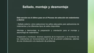 Sellado, montaje y desmontaje
Esta sección es el último paso en el Proceso de selección de rodamientos
y abarca:
• Sellado externo: cómo seleccionar los sellos adecuados para aplicaciones de
rodamientos y los diferentes tipos de sellos disponibles
•Montaje y desmontaje: la preparación y orientación para el montaje y
desmontaje de rodamientos
•Inspección y monitoreo: diversos aspectos de la inspección y el monitoreo de
los rodamientos en funcionamiento con el fin de prevenir problemas, además
de una introducción a la resolución de problemas
 