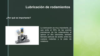 z
Lubricación de rodamientos
¿Por qué es importante?
La lubricación es muy importante, ya
que evita el 55% de las averías
prematuras de los rodamientos al
aplicar un film lubricante, también
llamado película de aceite, entre los
cuerpos rodantes y la pista de
rodadura.
 