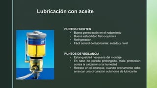 PUNTOS FUERTES
• Buena penetración en el rodamiento
• Buena estabilidad físico-química
• Refrigeración
• Fácil control del lubricante: estado y nivel
PUNTOS DE VIGILANCIA
• Estanqueidad necesaria del montaje
• En caso de parada prolongada, mala protección
contra la oxidación y la humedad
• Retraso en el arranque, cuando previamente debe
arrancar una circulación autónoma de lubricante
Lubricación con aceite
 