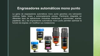 Engrasadores automáticos mono punto
La gama de engrasadores automáticos mono punto garantiza una lubricación
continua, fiable, limpia y extremadamente precisa. Fácilmente integrable en
diferentes tipos de aplicaciones (industrias mecánicas y automóviles, acerías,
papeleras, etc.), los engrasadores automáticos mono punto permiten optimizar la
función de engrase, sin modificar sus instalaciones
 