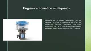 Engrase automático multi-punto
Instalada en 4 etapas solamente (no se
requiere ninguna competencia técnica), la
multi-punto permite engrasar con toda
simplicidad de 1 a 35 puntos (según el modelo
escogido), hasta a una distancia de 20 metros.
 