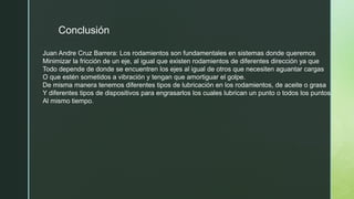 Conclusión
Juan Andre Cruz Barrera: Los rodamientos son fundamentales en sistemas donde queremos
Minimizar la fricción de un eje, al igual que existen rodamientos de diferentes dirección ya que
Todo depende de donde se encuentren los ejes al igual de otros que necesiten aguantar cargas
O que estén sometidos a vibración y tengan que amortiguar el golpe.
De misma manera tenemos diferentes tipos de lubricación en los rodamientos, de aceite o grasa
Y diferentes tipos de dispositivos para engrasarlos los cuales lubrican un punto o todos los puntos
Al mismo tiempo.
 
