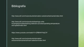 Bibliografía
http://www.skf.com/mx/products/lubrication-solutions/lubricants/index.html
http://www.skf.com/mx/products/bearings-units-
housings/principles/bearing-selection-process/operating-temperature-
and-speed/index.html
https://www.youtube.com/watch?v=ZRBH4YHqC3Y
http://www.skf.com/mx/products/lubrication-
solutions/lubricants/lubricant-selection/index.html
 