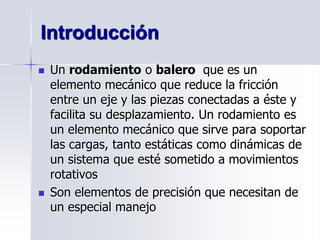  Un rodamiento o balero que es un
elemento mecánico que reduce la fricción
entre un eje y las piezas conectadas a éste y
facilita su desplazamiento. Un rodamiento es
un elemento mecánico que sirve para soportar
las cargas, tanto estáticas como dinámicas de
un sistema que esté sometido a movimientos
rotativos
 Son elementos de precisión que necesitan de
un especial manejo
Introducción
 