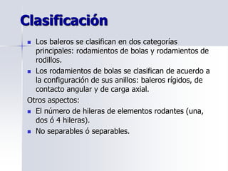  Los baleros se clasifican en dos categorías
principales: rodamientos de bolas y rodamientos de
rodillos.
 Los rodamientos de bolas se clasifican de acuerdo a
la configuración de sus anillos: baleros rígidos, de
contacto angular y de carga axial.
Otros aspectos:
 El número de hileras de elementos rodantes (una,
dos ó 4 hileras).
 No separables ó separables.
Clasificación
 