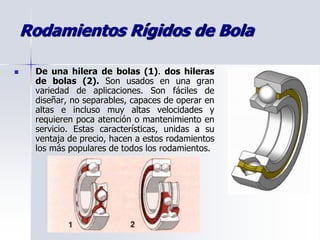 Rodamientos Rígidos de Bola
 De una hilera de bolas (1). dos hileras
de bolas (2). Son usados en una gran
variedad de aplicaciones. Son fáciles de
diseñar, no separables, capaces de operar en
altas e incluso muy altas velocidades y
requieren poca atención o mantenimiento en
servicio. Estas características, unidas a su
ventaja de precio, hacen a estos rodamientos
los más populares de todos los rodamientos.
 