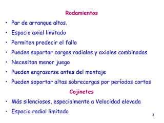 3
Rodamientos
• Par de arranque altos.
• Espacio axial limitado
• Permiten predecir el fallo
• Pueden soportar cargas radiales y axiales combinadas
• Necesitan menor juego
• Pueden engrasarse antes del montaje
• Pueden soportar altas sobrecargas por períodos cortos
Cojinetes
• Más silenciosos, especialmente a Velocidad elevada
• Espacio radial limitado
 