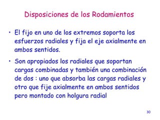30
Disposiciones de los Rodamientos
• El fijo en uno de los extremos soporta los
esfuerzos radiales y fija el eje axialmente en
ambos sentidos.
• Son apropiados los radiales que soportan
cargas combinadas y también una combinación
de dos : uno que absorba las cargas radiales y
otro que fije axialmente en ambos sentidos
pero montado con holgura radial
 