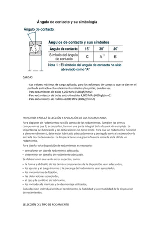 CARGAS

      - Los valores máximos de carga aplicada, para los esfuerzos de contacto que se dan en el
      punto de contacto entre el elemento rodante y las pistas, pueden ser:
      - Para rodamientos de bolas 4,200 MPa (428kgf/mm2)
      - Para rodamientos de bolas auto-alineables 4,600 MPa (469kgf/mm2)
      - Para rodamientos de rodillos 4,000 MPa (408kgf/mm2)




PRINCIPIOS PARA LA SELECCIÓN Y APLICACIÓN DE LOS RODAMIENTOS
Para disponer de rodamientos no sólo consta de los rodamientos. Tambien los demás
componentes que lo acompañan, forman una parte integral de la disposición completa. La
importancia del lubricante y las obturaciones no tiene límite. Para que un rodamiento funcione
a pleno rendimiento, debe estar lubricado adecuadamente y protegido contra la corrosión y la
entrada de contaminantes. La limpieza tiene una gran influencia sobre la vida útil de un
rodamiento.
Para diseñar una disposición de rodamientos es necesario:
– seleccionar un tipo de rodamiento adecuado,
– determinar un tamaño de rodamiento adecuado.
Se deben tener en cuenta otros aspectos, como:
–   la forma y el diseño de los demás componentes de la disposición sean adecuados,
–   los ajustes y el juego interno o la precarga del rodamiento sean apropiados,
–   los mecanismos de fijación,
–   las obturaciones apropiadas,
–   el tipo y la cantidad de lubricante,
–   los métodos de montaje y de desmontaje utilizados,
Cada decisión individual afecta el rendimiento, la fiabilidad y la rentabilidad de la disposición
de rodamientos.



SELECCIÓN DEL TIPO DE RODAMIENTO
 