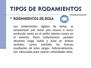 TIPOS DE RODAMIENTOSTIPOS DE RODAMIENTOS
RODAMIENTOS DE BOLARODAMIENTOS DE BOLA
Los rodamientos rígidos de bolas, se
caracterizan por tener una ranura o surco
profundo tanto en el anillo interior como en
el exterior. Estos rodamientos, pueden
absorber carga radial y axial en ambos
sentidos, como también las fuerzas
resultantes de estas cargas. Adicionalmente,
son adecuadas para operar velocidades altas.
 