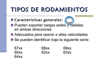 TIPOS DE RODAMIENTOSTIPOS DE RODAMIENTOS
Características generales:
Pueden soportar cargas axiles y radiales
en ambas direcciones
Adecuados para operar a altas velocidades
Se pueden identificar bajo la siguiente serie:
67xx 68xx 69xx
60xx 62xx 63xx
64xx
 