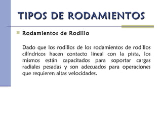 TIPOS DE RODAMIENTOSTIPOS DE RODAMIENTOS
 Rodamientos de Rodillo
Dado que los rodillos de los rodamientos de rodillos
cilíndricos hacen contacto lineal con la pista, los
mismos están capacitados para soportar cargas
radiales pesadas y son adecuados para operaciones
que requieren altas velocidades.
 