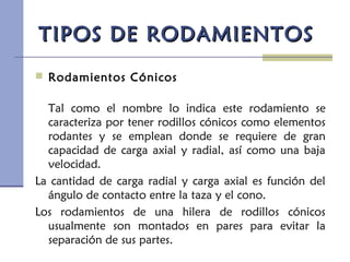 TIPOS DE RODAMIENTOSTIPOS DE RODAMIENTOS
 Rodamientos Cónicos
Tal como el nombre lo indica este rodamiento se
caracteriza por tener rodillos cónicos como elementos
rodantes y se emplean donde se requiere de gran
capacidad de carga axial y radial, así como una baja
velocidad.
La cantidad de carga radial y carga axial es función del
ángulo de contacto entre la taza y el cono.
Los rodamientos de una hilera de rodillos cónicos
usualmente son montados en pares para evitar la
separación de sus partes.
 