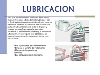 Para que los rodamientos funcionen de un modo
fiable, deben estar adecuadamente lubricados con
el fin de evitar el contacto metálico directo entre los
elementos rodantes, los caminos de rodadura y las
jaulas. El lubricante también evita el desgaste y
protege las superficies contra la corrosión.
Por tanto, la elección del lubricante y el método de
lubricación adecuado para cada aplicación, así
como el mantenimiento apropiado, son de gran
importancia.
Las condiciones de funcionamiento
El tipo y el tamaño del rodamiento
Margen de temperatura y
velocidad
Las conducciones de lubricante.
 