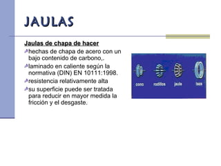JAULASJAULAS
Jaulas de chapa de hacerJaulas de chapa de hacer
hechas de chapa de acero con un
bajo contenido de carbono,.
laminado en caliente según la
normativa (DIN) EN 10111:1998.
resistencia relativamente alta
su superficie puede ser tratada
para reducir en mayor medida la
fricción y el desgaste.
 