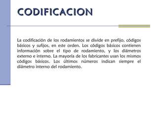 La codificación de los rodamientos se divide en prefijo, códigos
básicos y sufijos, en este orden. Los códigos básicos contienen
información sobre el tipo de rodamiento, y los diámetros
externo e interno. La mayoría de los fabricantes usan los mismos
códigos básicos. Los últimos números indican siempre el
diámetro interno del rodamiento.
CODIFICACIONCODIFICACION
 